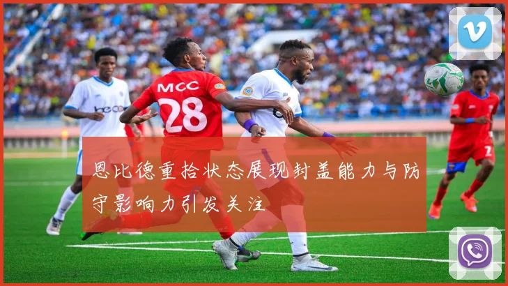 恩比德重拾状态展现封盖能力与防守影响力引发关注