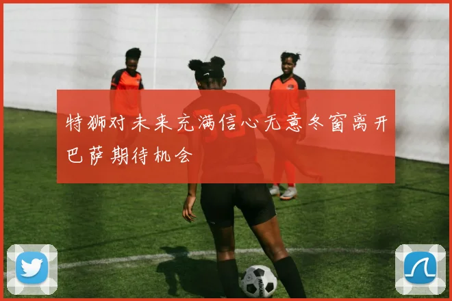 特狮对未来充满信心无意冬窗离开巴萨期待机会