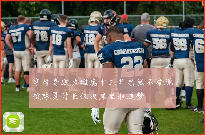 字母哥效力雄鹿十三年忠诚不渝现役球员时长仅次库里和追梦