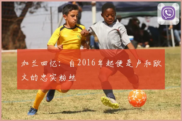 加兰回忆：自2016年起便是卢和欧文的忠实粉丝