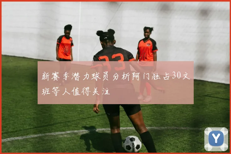 新赛季潜力球员分析阿门独占30文班等人值得关注