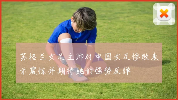 苏格兰女足主帅对中国女足惨败表示震惊并期待她们强势反弹