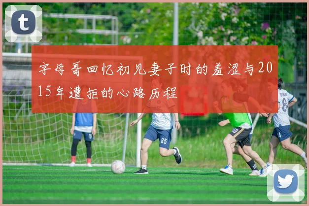 字母哥回忆初见妻子时的羞涩与2015年遭拒的心路历程