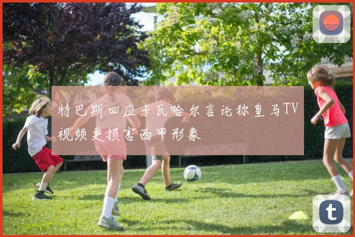 特巴斯回应卡瓦哈尔言论称皇马TV视频更损害西甲形象