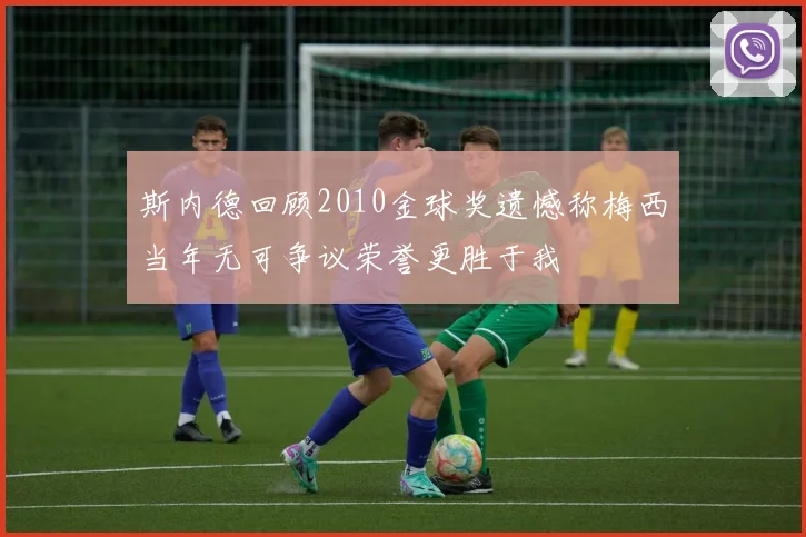 斯内德回顾2010金球奖遗憾称梅西当年无可争议荣誉更胜于我