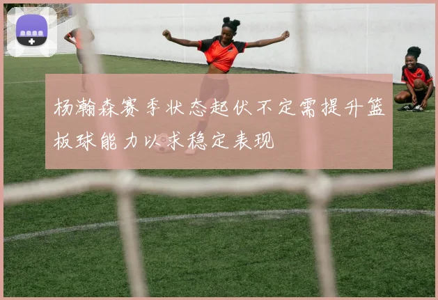 杨瀚森赛季状态起伏不定需提升篮板球能力以求稳定表现