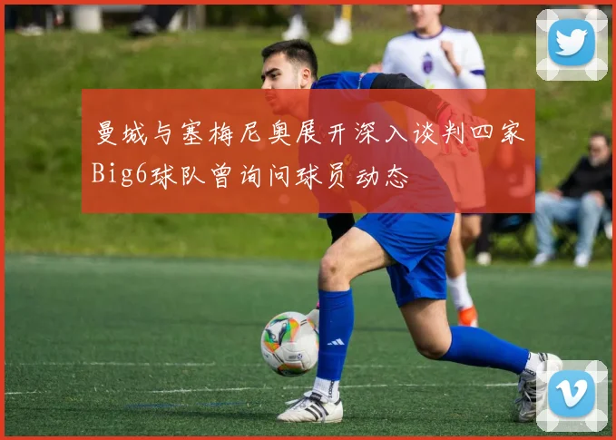 曼城与塞梅尼奥展开深入谈判四家Big6球队曾询问球员动态