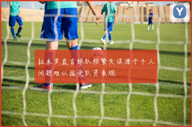 拉米罗直言球队频繁失误源于个人问题难以接受队员表现