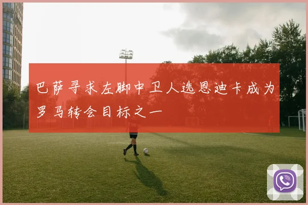 巴萨寻求左脚中卫人选恩迪卡成为罗马转会目标之一