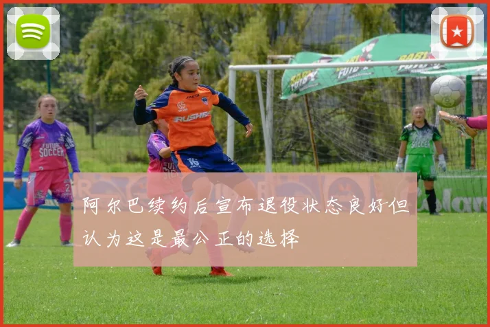 阿尔巴续约后宣布退役状态良好但认为这是最公正的选择