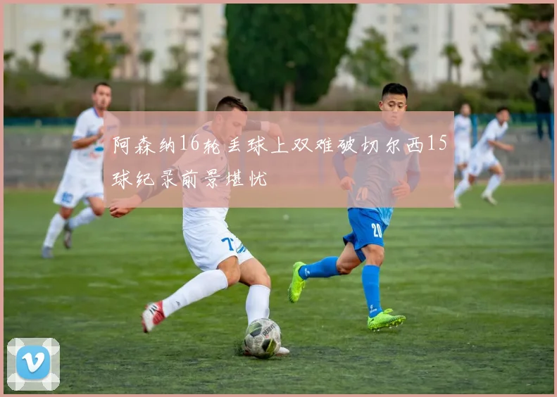 阿森纳16轮丢球上双难破切尔西15球纪录前景堪忧