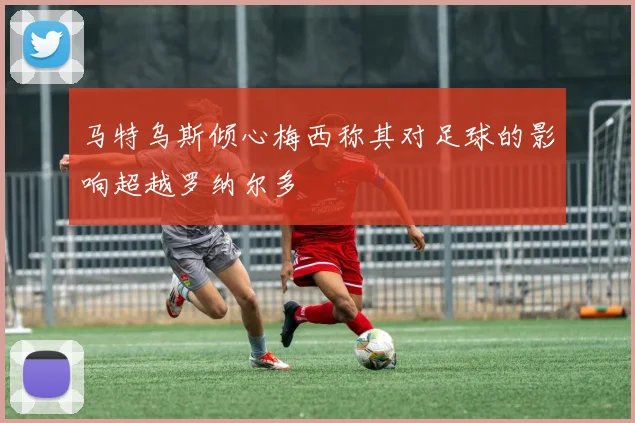 马特乌斯倾心梅西称其对足球的影响超越罗纳尔多