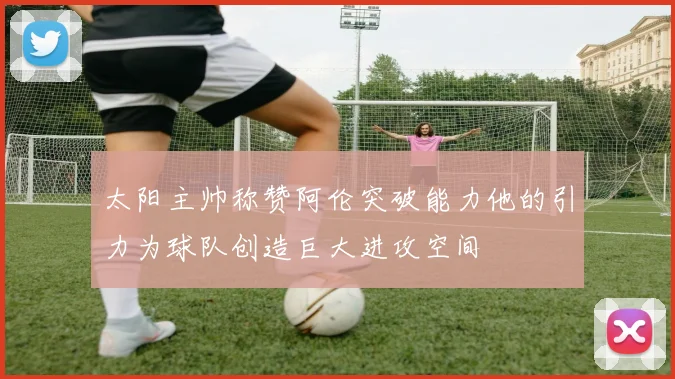 太阳主帅称赞阿伦突破能力他的引力为球队创造巨大进攻空间
