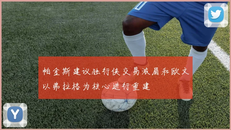 帕金斯建议独行侠交易浓眉和欧文以弗拉格为核心进行重建