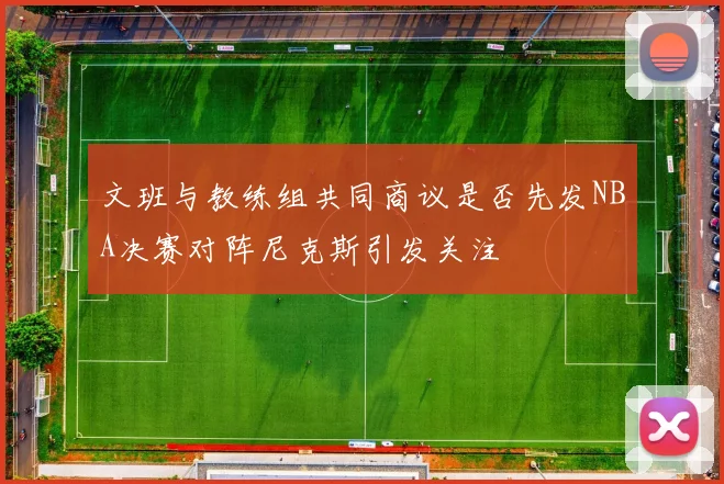 文班与教练组共同商议是否先发NBA决赛对阵尼克斯引发关注