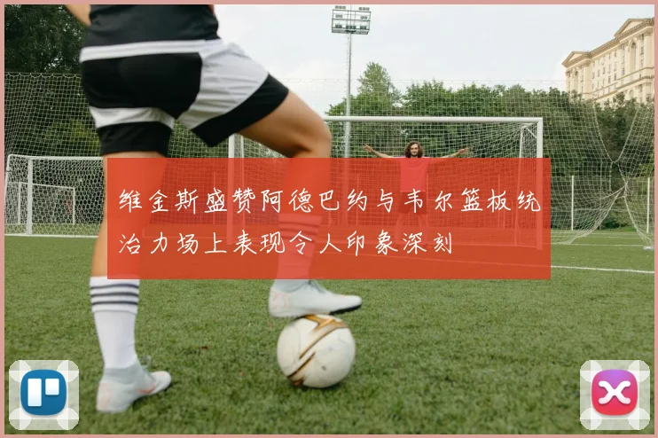 维金斯盛赞阿德巴约与韦尔篮板统治力场上表现令人印象深刻