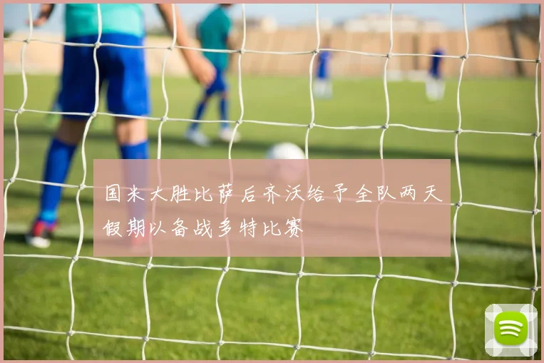 国米大胜比萨后齐沃给予全队两天假期以备战多特比赛