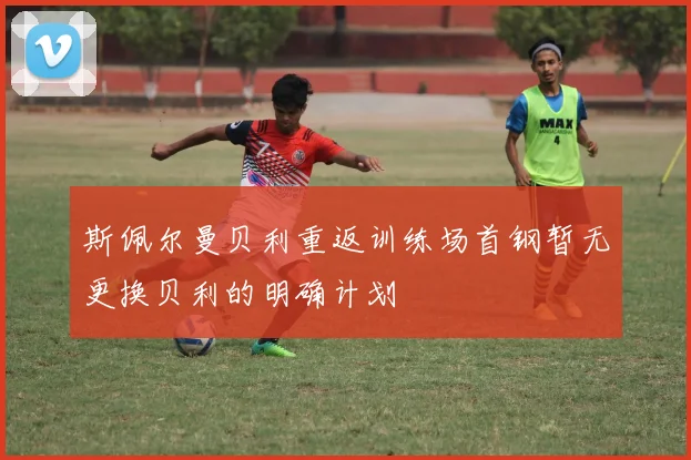 斯佩尔曼贝利重返训练场首钢暂无更换贝利的明确计划