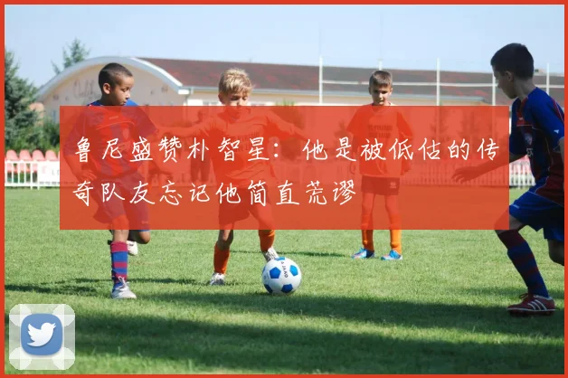 鲁尼盛赞朴智星：他是被低估的传奇队友忘记他简直荒谬