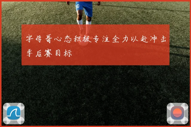 字母哥心态积极专注全力以赴冲击季后赛目标