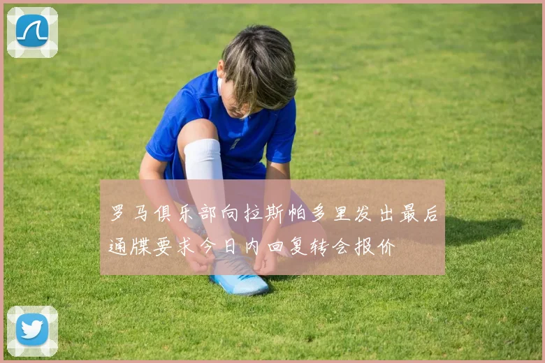 罗马俱乐部向拉斯帕多里发出最后通牒要求今日内回复转会报价