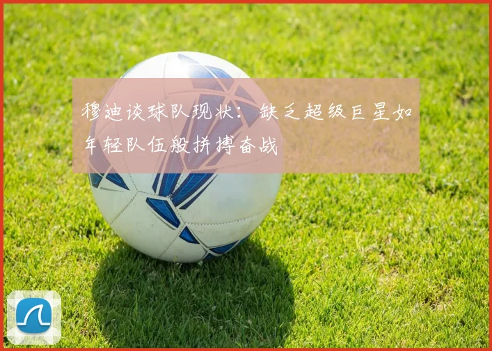 穆迪谈球队现状：缺乏超级巨星如年轻队伍般拼搏奋战
