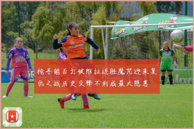 枪手能否打破维拉连胜魔咒迎来复仇之战历史交锋不利成最大隐患