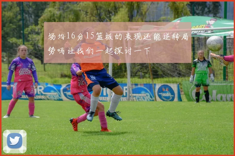 场均16分15篮板的表现还能逆转局势吗让我们一起探讨一下