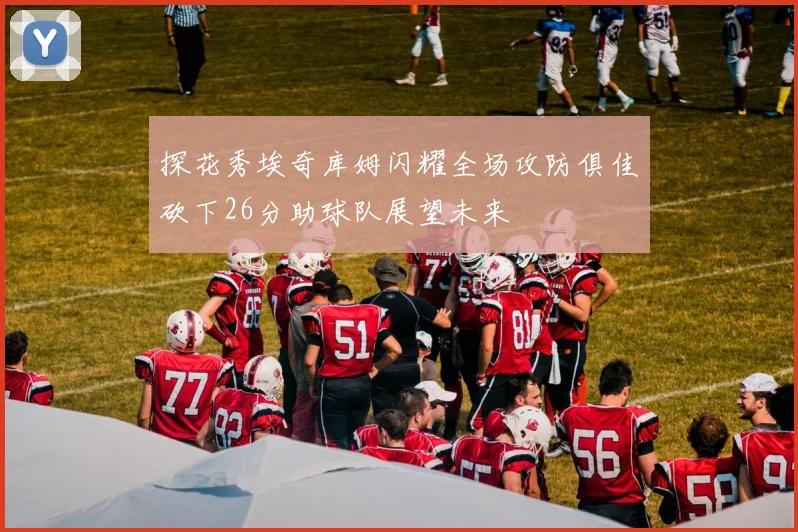 探花秀埃奇库姆闪耀全场攻防俱佳砍下26分助球队展望未来