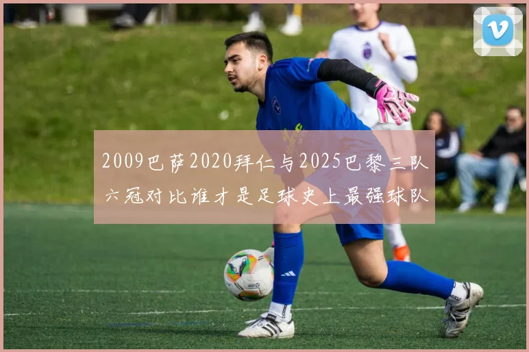 2009巴萨2020拜仁与2025巴黎三队六冠对比谁才是足球史上最强球队