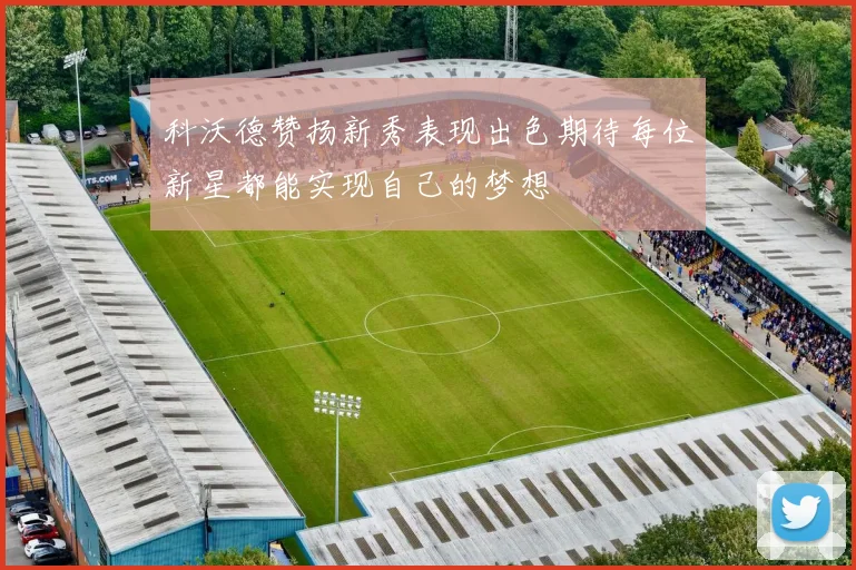 科沃德赞扬新秀表现出色期待每位新星都能实现自己的梦想