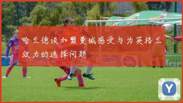 哈兰德谈加盟曼城感受与为英格兰效力的选择问题