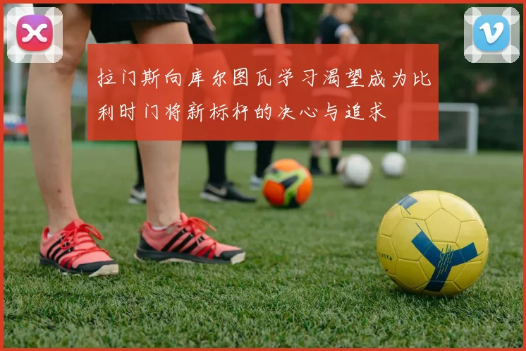 拉门斯向库尔图瓦学习渴望成为比利时门将新标杆的决心与追求