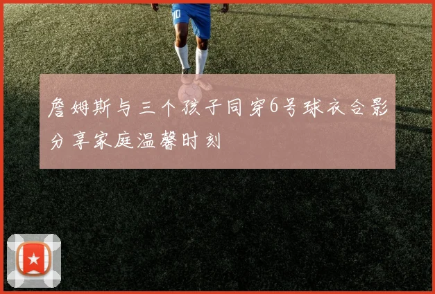 詹姆斯与三个孩子同穿6号球衣合影分享家庭温馨时刻